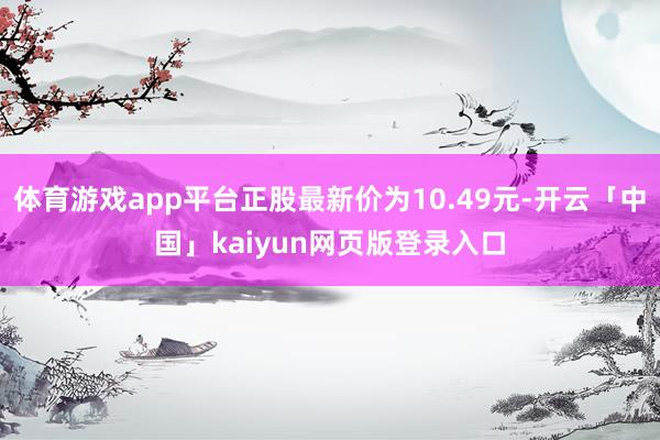 体育游戏app平台正股最新价为10.49元-开云「中国」kaiyun网页版登录入口