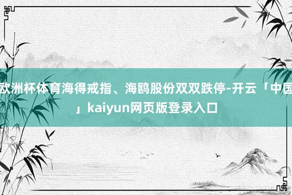 欧洲杯体育海得戒指、海鸥股份双双跌停-开云「中国」kaiyun网页版登录入口
