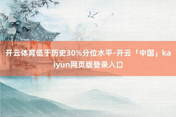 开云体育低于历史30%分位水平-开云「中国」kaiyun网页版登录入口