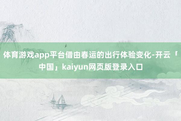 体育游戏app平台借由春运的出行体验变化-开云「中国」kaiyun网页版登录入口