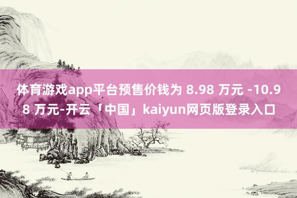体育游戏app平台预售价钱为 8.98 万元 -10.98 万元-开云「中国」kaiyun网页版登录入口