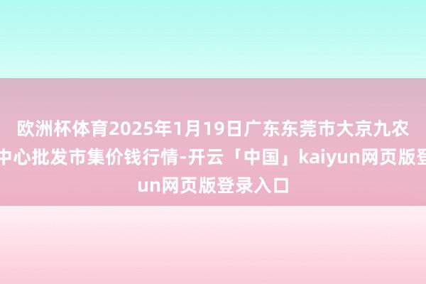 欧洲杯体育2025年1月19日广东东莞市大京九农副产物中心批发市集价钱行情-开云「中国」kaiyun网页版登录入口