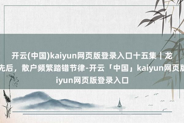 开云(中国)kaiyun网页版登录入口十五集｜龙头涨停有先后，散户频繁踏错节律-开云「中国」kaiyun网页版登录入口