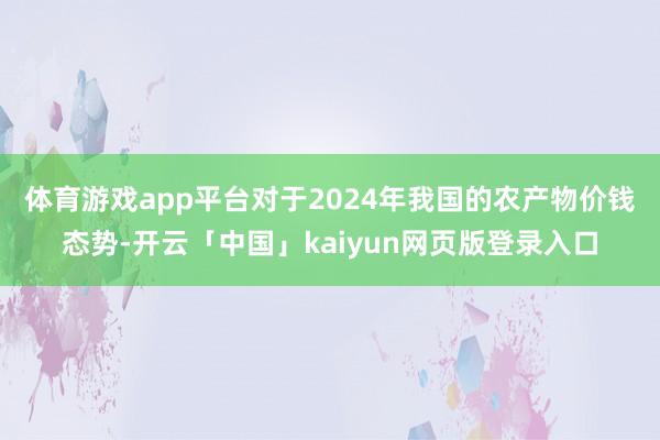 体育游戏app平台 对于2024年我国的农产物价钱态势-开云「中国」kaiyun网页版登录入口