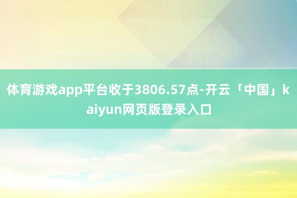 体育游戏app平台收于3806.57点-开云「中国」kaiyun网页版登录入口