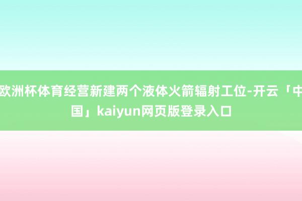 欧洲杯体育经营新建两个液体火箭辐射工位-开云「中国」kaiyun网页版登录入口