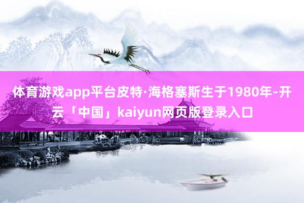 体育游戏app平台皮特·海格塞斯生于1980年-开云「中国」kaiyun网页版登录入口