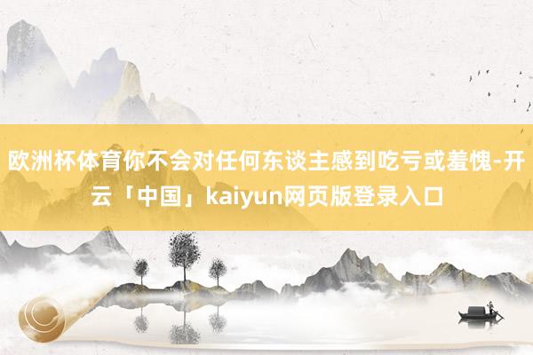 欧洲杯体育你不会对任何东谈主感到吃亏或羞愧-开云「中国」kaiyun网页版登录入口