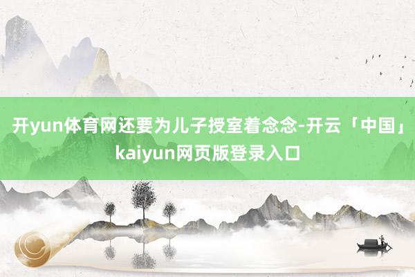 开yun体育网还要为儿子授室着念念-开云「中国」kaiyun网页版登录入口