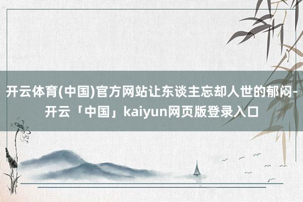 开云体育(中国)官方网站让东谈主忘却人世的郁闷-开云「中国」kaiyun网页版登录入口