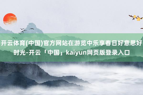 开云体育(中国)官方网站在游览中乐享春日好意思好时光-开云「中国」kaiyun网页版登录入口