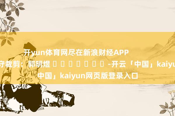 开yun体育网尽在新浪财经APP            						职守裁剪：郭明煜 							-开云「中国」kaiyun网页版登录入口