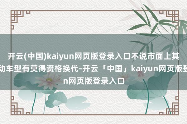 开云(中国)kaiyun网页版登录入口不说市面上其它纯电动车型有莫得资格换代-开云「中国」kaiyun网页版登录入口