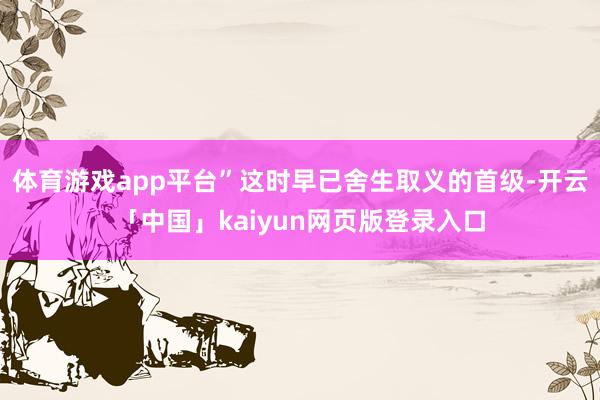 体育游戏app平台”这时早已舍生取义的首级-开云「中国」kaiyun网页版登录入口