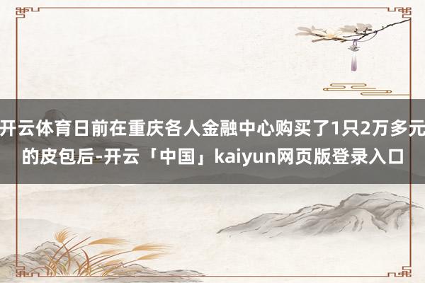 开云体育日前在重庆各人金融中心购买了1只2万多元的皮包后-开云「中国」kaiyun网页版登录入口