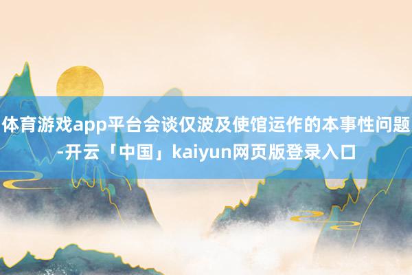 体育游戏app平台会谈仅波及使馆运作的本事性问题-开云「中国」kaiyun网页版登录入口