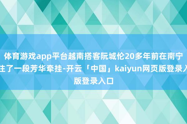 体育游戏app平台越南搭客阮城伦20多年前在南宁留住了一段芳华牵挂-开云「中国」kaiyun网页版登录入口