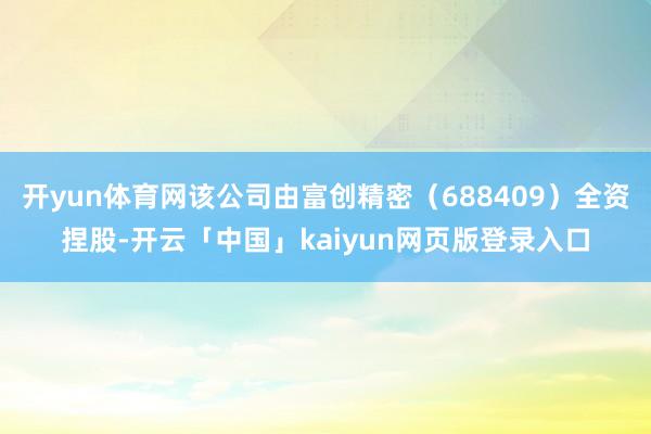 开yun体育网该公司由富创精密（688409）全资捏股-开云「中国」kaiyun网页版登录入口