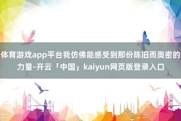 体育游戏app平台我仿佛能感受到那份陈旧而奥密的力量-开云「中国」kaiyun网页版登录入口