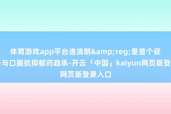 体育游戏app平台速清朗&reg;是首个获批用于与口服抗抑郁药趋承-开云「中国」kaiyun网页版登录入口