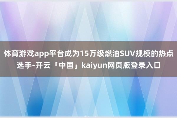 体育游戏app平台成为15万级燃油SUV规模的热点选手-开云「中国」kaiyun网页版登录入口