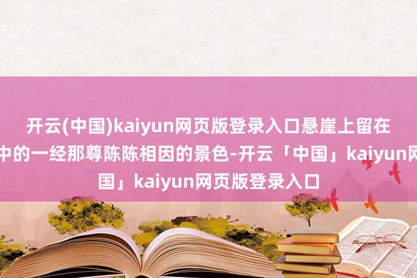 开云(中国)kaiyun网页版登录入口悬崖上留在东说念主们心中的一经那尊陈陈相因的景色-开云「中国」kaiyun网页版登录入口