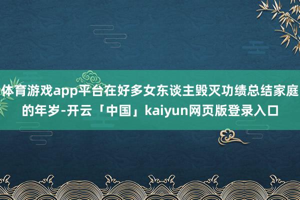 体育游戏app平台在好多女东谈主毁灭功绩总结家庭的年岁-开云「中国」kaiyun网页版登录入口