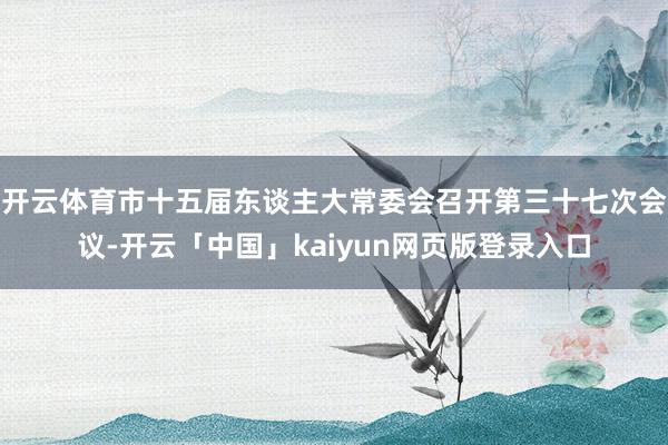开云体育市十五届东谈主大常委会召开第三十七次会议-开云「中国」kaiyun网页版登录入口