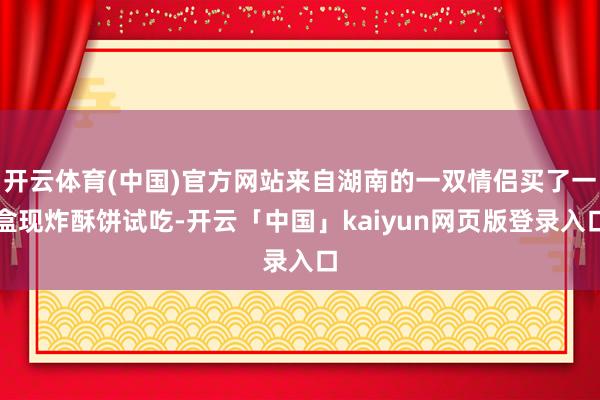开云体育(中国)官方网站来自湖南的一双情侣买了一盒现炸酥饼试吃-开云「中国」kaiyun网页版登录入口