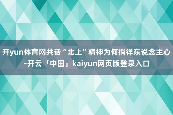 开yun体育网共话“北上”精神为何徜徉东说念主心-开云「中国」kaiyun网页版登录入口