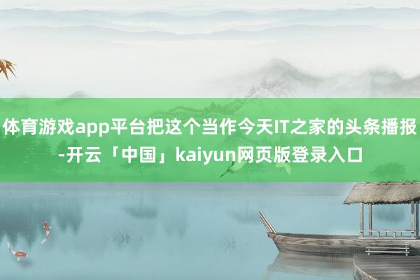 体育游戏app平台把这个当作今天IT之家的头条播报-开云「中国」kaiyun网页版登录入口