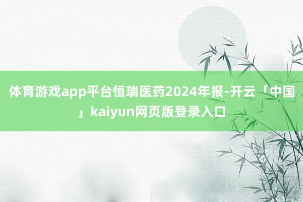 体育游戏app平台恒瑞医药2024年报-开云「中国」kaiyun网页版登录入口
