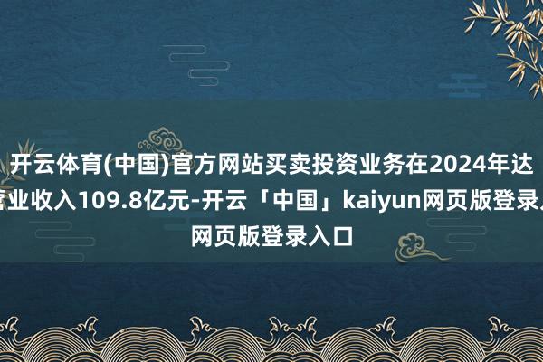 开云体育(中国)官方网站买卖投资业务在2024年达成营业收入109.8亿元-开云「中国」kaiyun网页版登录入口