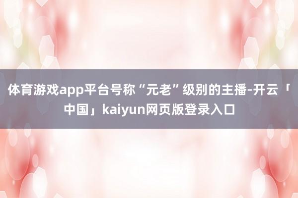 体育游戏app平台号称“元老”级别的主播-开云「中国」kaiyun网页版登录入口