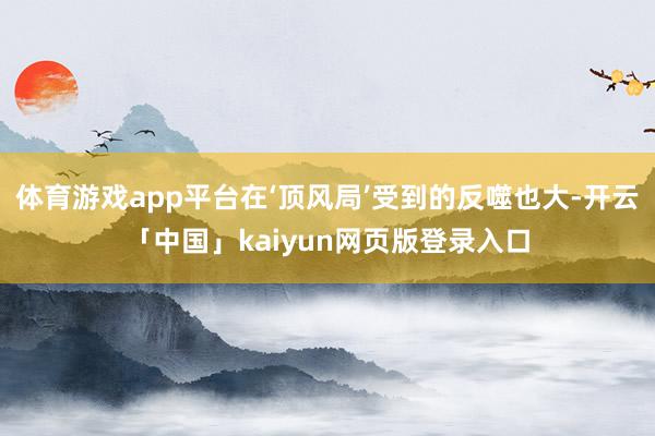 体育游戏app平台在‘顶风局’受到的反噬也大-开云「中国」kaiyun网页版登录入口