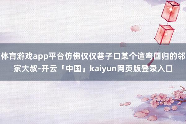 体育游戏app平台仿佛仅仅巷子口某个遛弯回归的邻家大叔-开云「中国」kaiyun网页版登录入口