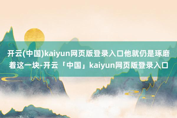 开云(中国)kaiyun网页版登录入口他就仍是琢磨着这一块-开云「中国」kaiyun网页版登录入口