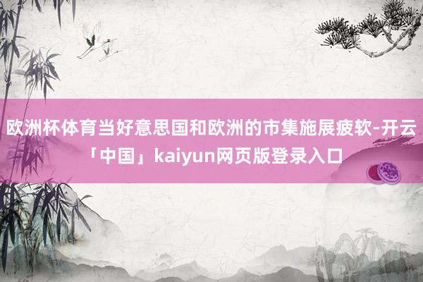 欧洲杯体育当好意思国和欧洲的市集施展疲软-开云「中国」kaiyun网页版登录入口