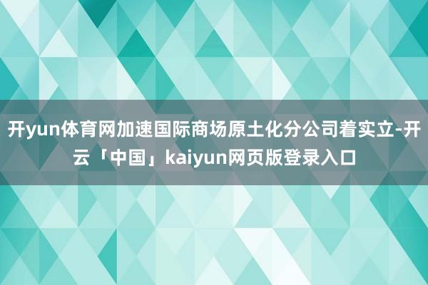 开yun体育网加速国际商场原土化分公司着实立-开云「中国」kaiyun网页版登录入口
