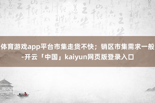 体育游戏app平台市集走货不快;销区市集需求一般-开云「中国」kaiyun网页版登录入口