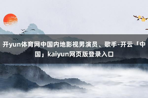 开yun体育网中国内地影视男演员、歌手-开云「中国」kaiyun网页版登录入口