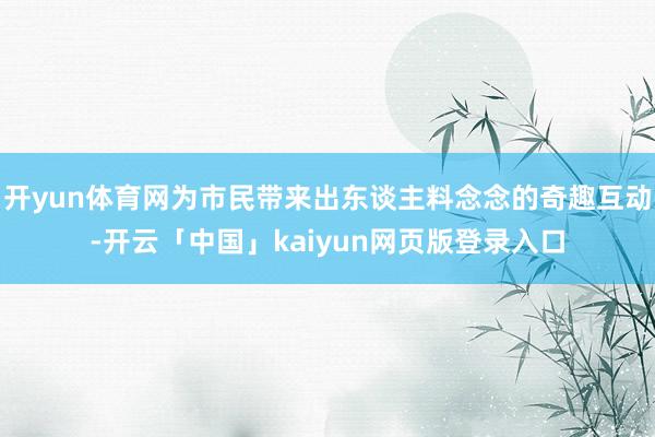 开yun体育网为市民带来出东谈主料念念的奇趣互动-开云「中国」kaiyun网页版登录入口
