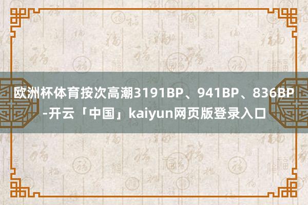 欧洲杯体育按次高潮3191BP、941BP、836BP-开云「中国」kaiyun网页版登录入口