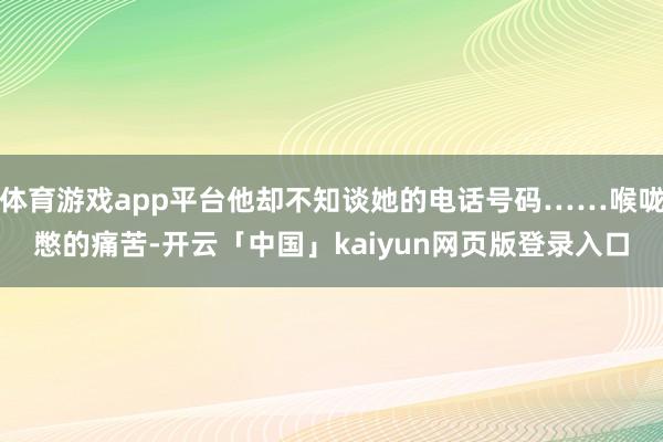 体育游戏app平台他却不知谈她的电话号码……喉咙憋的痛苦-开云「中国」kaiyun网页版登录入口