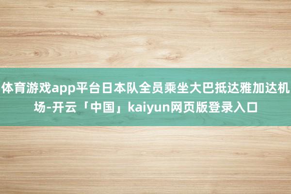 体育游戏app平台日本队全员乘坐大巴抵达雅加达机场-开云「中国」kaiyun网页版登录入口