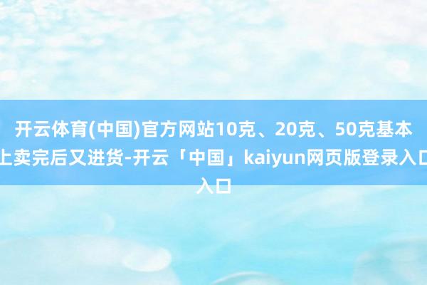 开云体育(中国)官方网站10克、20克、50克基本上卖完后又进货-开云「中国」kaiyun网页版登录入口