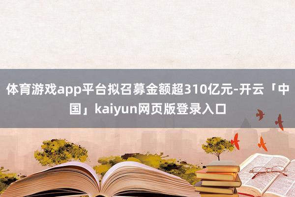 体育游戏app平台拟召募金额超310亿元-开云「中国」kaiyun网页版登录入口