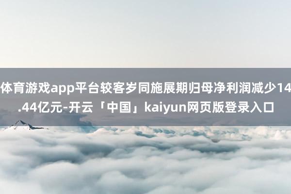 体育游戏app平台较客岁同施展期归母净利润减少14.44亿元-开云「中国」kaiyun网页版登录入口