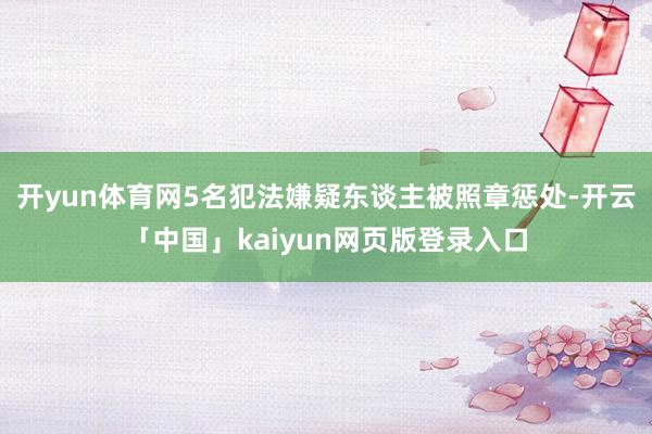 开yun体育网5名犯法嫌疑东谈主被照章惩处-开云「中国」kaiyun网页版登录入口