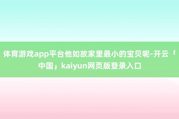 体育游戏app平台他如故家里最小的宝贝呢-开云「中国」kaiyun网页版登录入口
